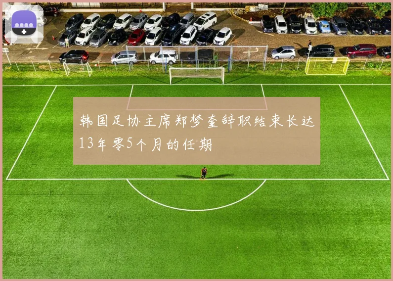 韩国足协主席郑梦奎辞职结束长达13年零5个月的任期