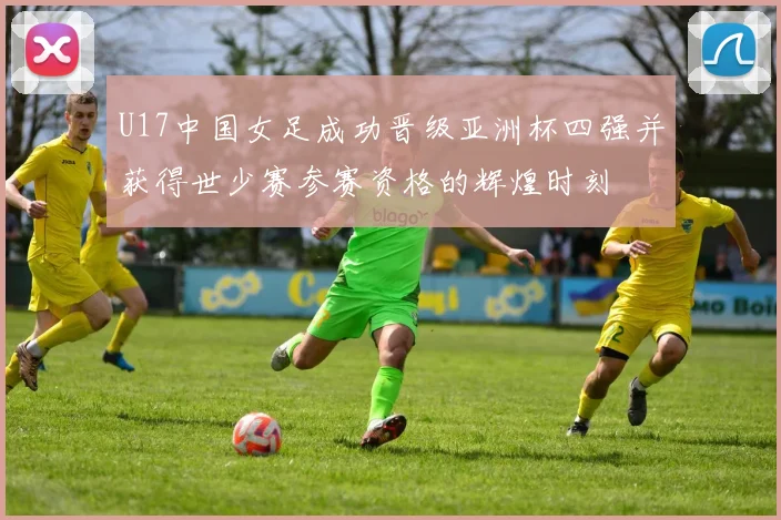 U17中国女足成功晋级亚洲杯四强并获得世少赛参赛资格的辉煌时刻