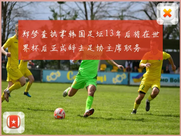 郑梦奎执掌韩国足坛13年后将在世界杯后正式辞去足协主席职务