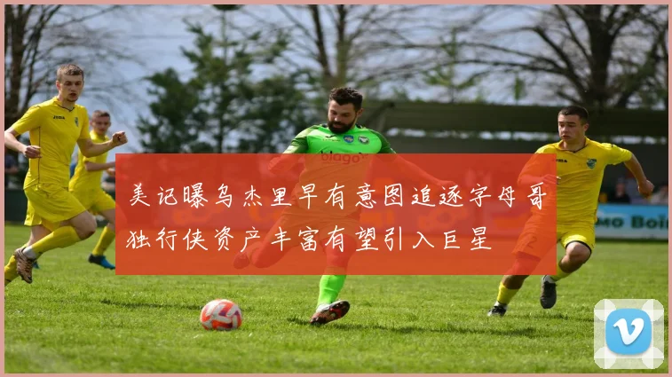 美记曝乌杰里早有意图追逐字母哥独行侠资产丰富有望引入巨星
