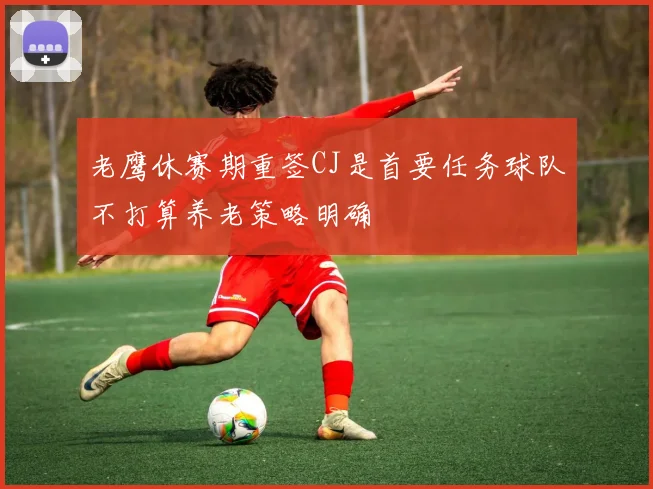 老鹰休赛期重签CJ是首要任务球队不打算养老策略明确