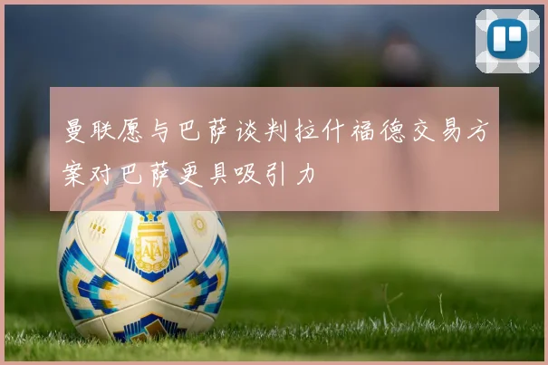 曼联愿与巴萨谈判拉什福德交易方案对巴萨更具吸引力