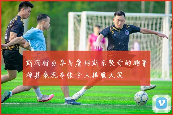 斯玛特分享与詹姆斯东契奇的趣事称其表现夸张令人捧腹大笑