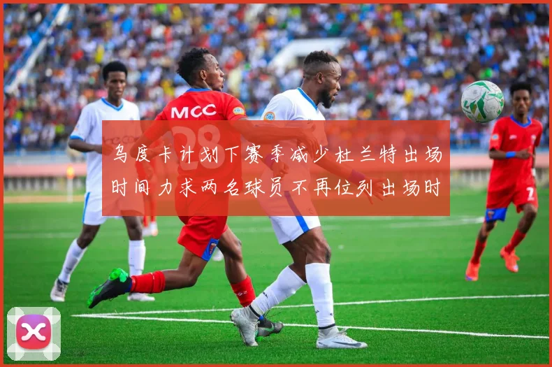 乌度卡计划下赛季减少杜兰特出场时间力求两名球员不再位列出场时间前五