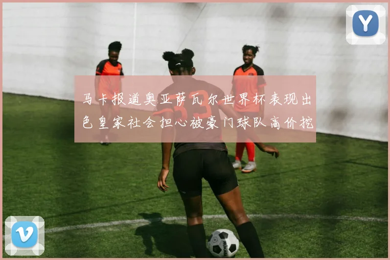 马卡报道奥亚萨瓦尔世界杯表现出色皇家社会担心被豪门球队高价挖角