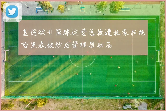 基德欲升篮球运营总裁遭杜蒙拒绝哈里森被炒后管理层动荡