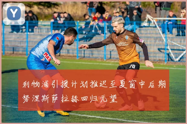 利物浦引援计划推迟至夏窗中后期努涅斯萨拉赫回归无望