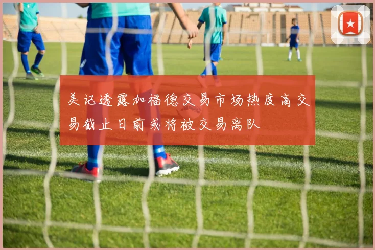 美记透露加福德交易市场热度高交易截止日前或将被交易离队