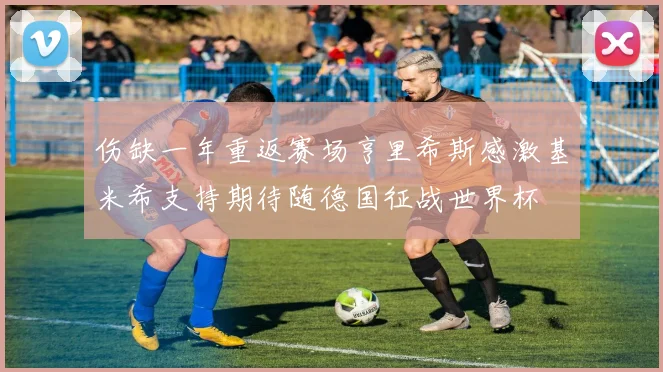 伤缺一年重返赛场亨里希斯感激基米希支持期待随德国征战世界杯