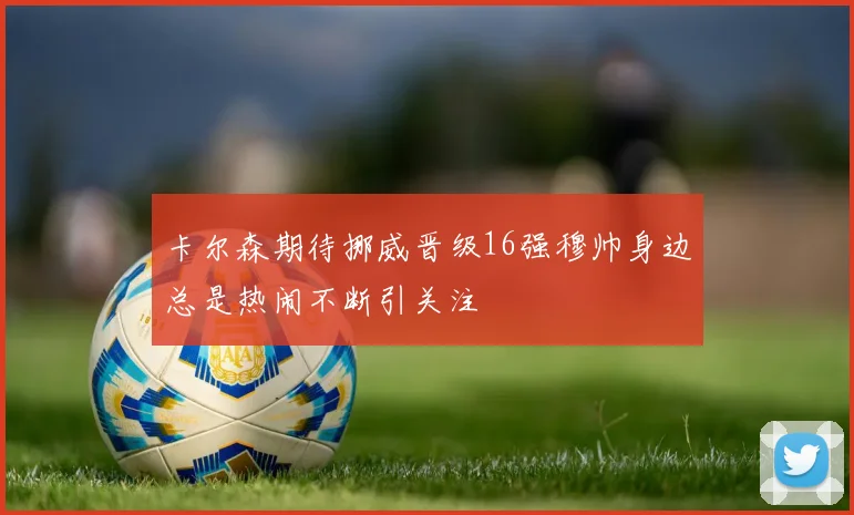 卡尔森期待挪威晋级16强穆帅身边总是热闹不断引关注
